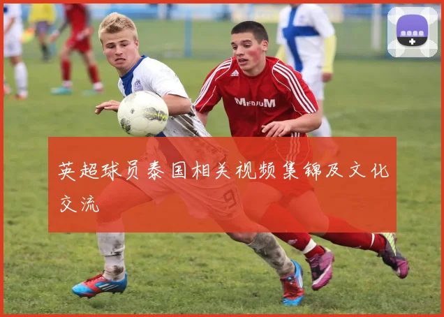 英超球员泰国相关视频集锦及文化交流