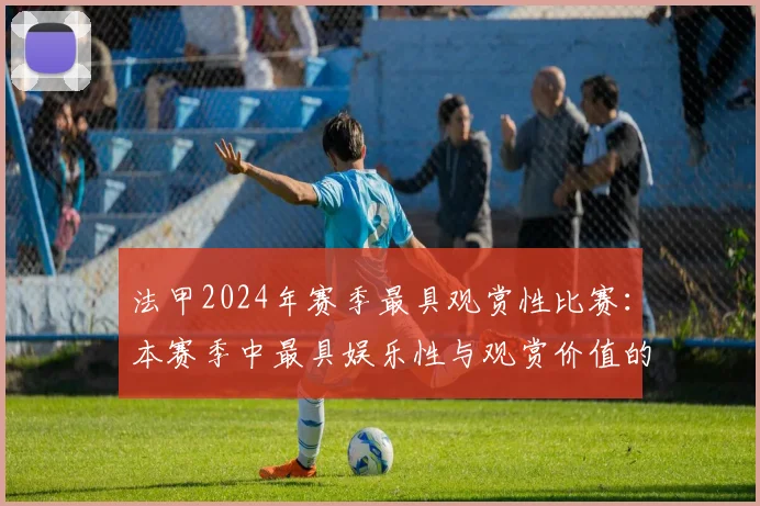 法甲2024年赛季最具观赏性比赛：本赛季中最具娱乐性与观赏价值的比赛